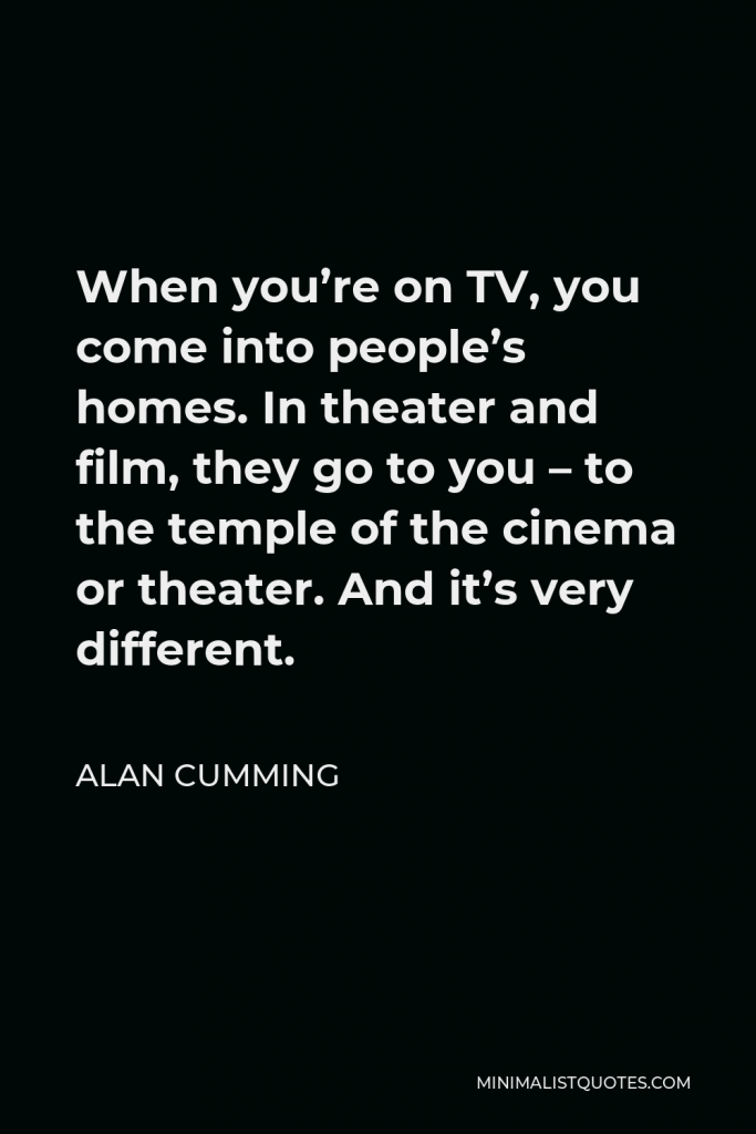 Alan Cumming Quote - When you’re on TV, you come into people’s homes. In theater and film, they go to you – to the temple of the cinema or theater. And it’s very different.