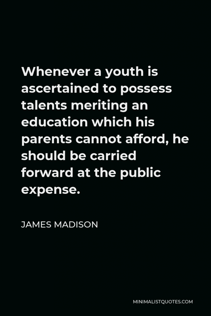 James Madison Quote - Whenever a youth is ascertained to possess talents meriting an education which his parents cannot afford, he should be carried forward at the public expense.