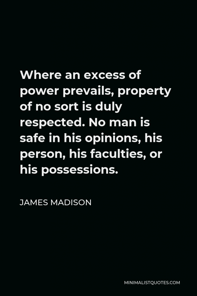 James Madison Quote - Where an excess of power prevails, property of no sort is duly respected. No man is safe in his opinions, his person, his faculties, or his possessions.