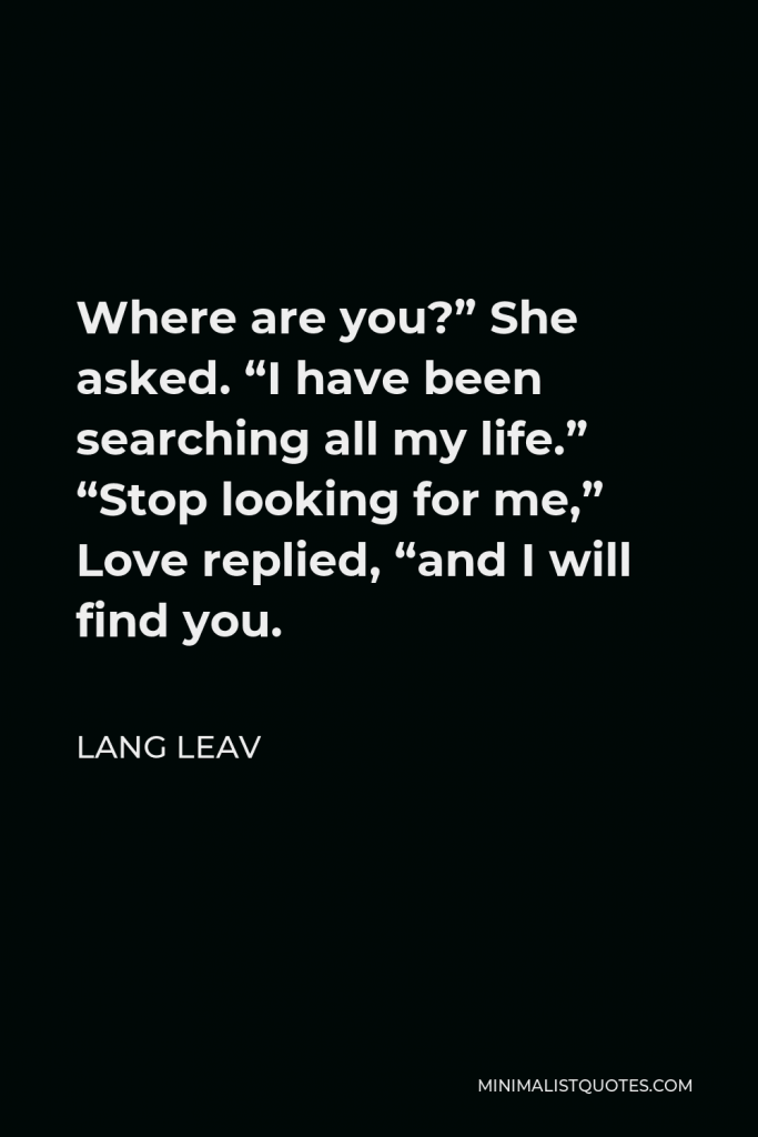 Lang Leav Quote - Where are you?” She asked. “I have been searching all my life.” “Stop looking for me,” Love replied, “and I will find you.