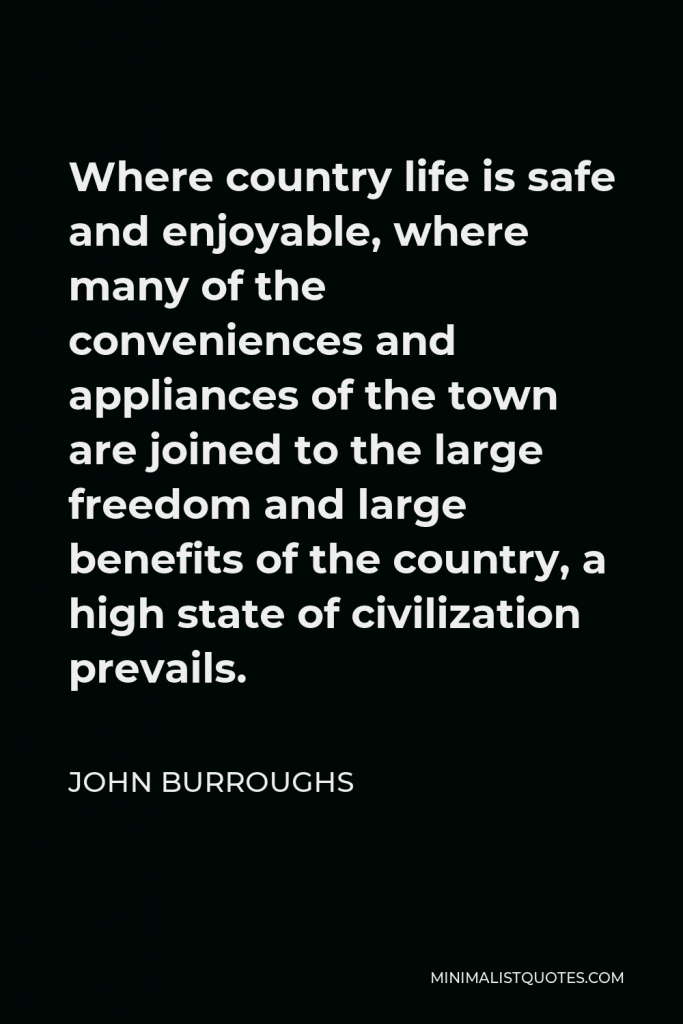 John Burroughs Quote - Where country life is safe and enjoyable, where many of the conveniences and appliances of the town are joined to the large freedom and large benefits of the country, a high state of civilization prevails.