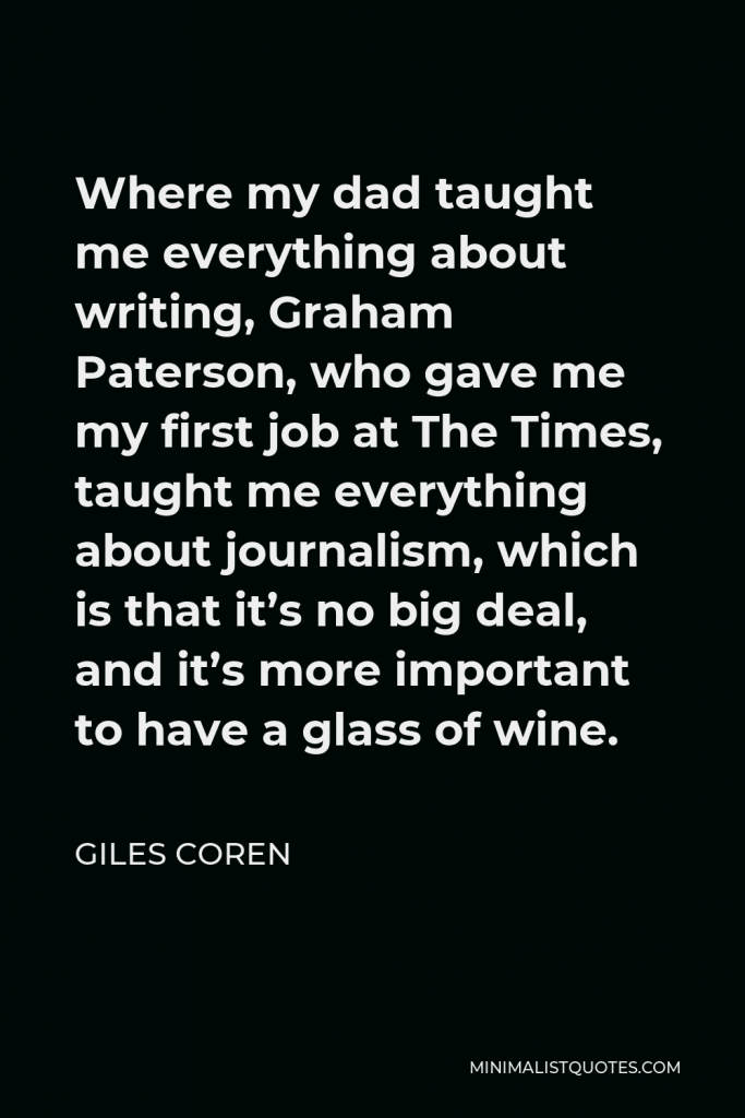 Giles Coren Quote - Where my dad taught me everything about writing, Graham Paterson, who gave me my first job at The Times, taught me everything about journalism, which is that it’s no big deal, and it’s more important to have a glass of wine.