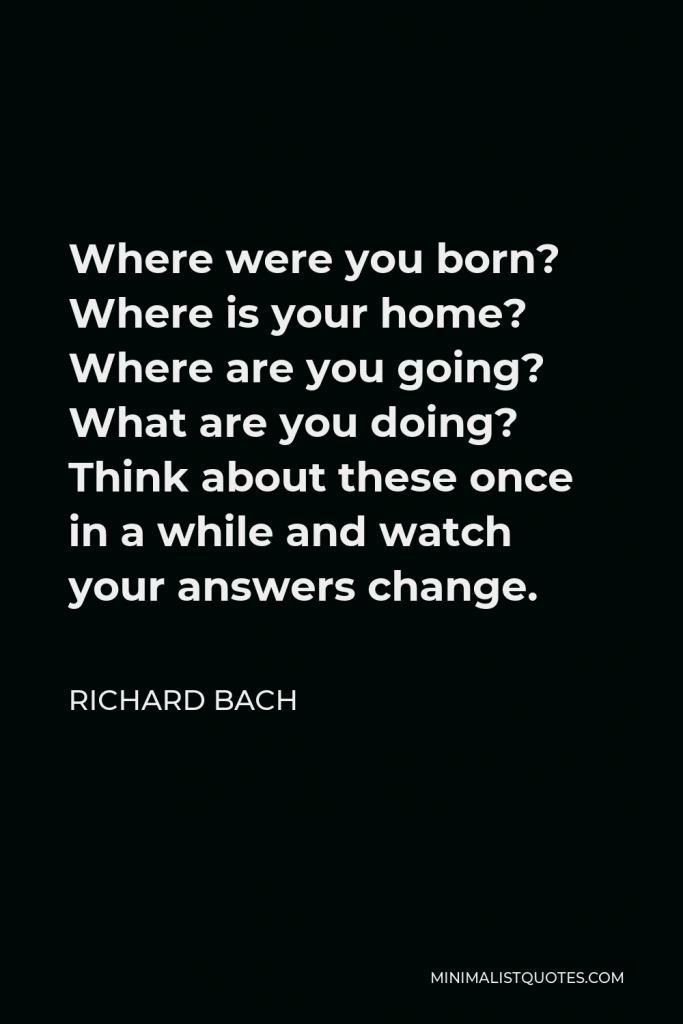 Richard Bach Quote - Where were you born? Where is your home? Where are you going? What are you doing? Think about these once in a while and watch your answers change.