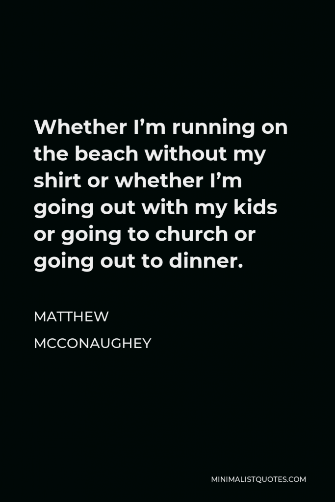 Matthew McConaughey Quote - Whether I’m running on the beach without my shirt or whether I’m going out with my kids or going to church or going out to dinner.