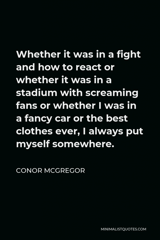 Conor McGregor Quote - Whether it was in a fight and how to react or whether it was in a stadium with screaming fans or whether I was in a fancy car or the best clothes ever, I always put myself somewhere.