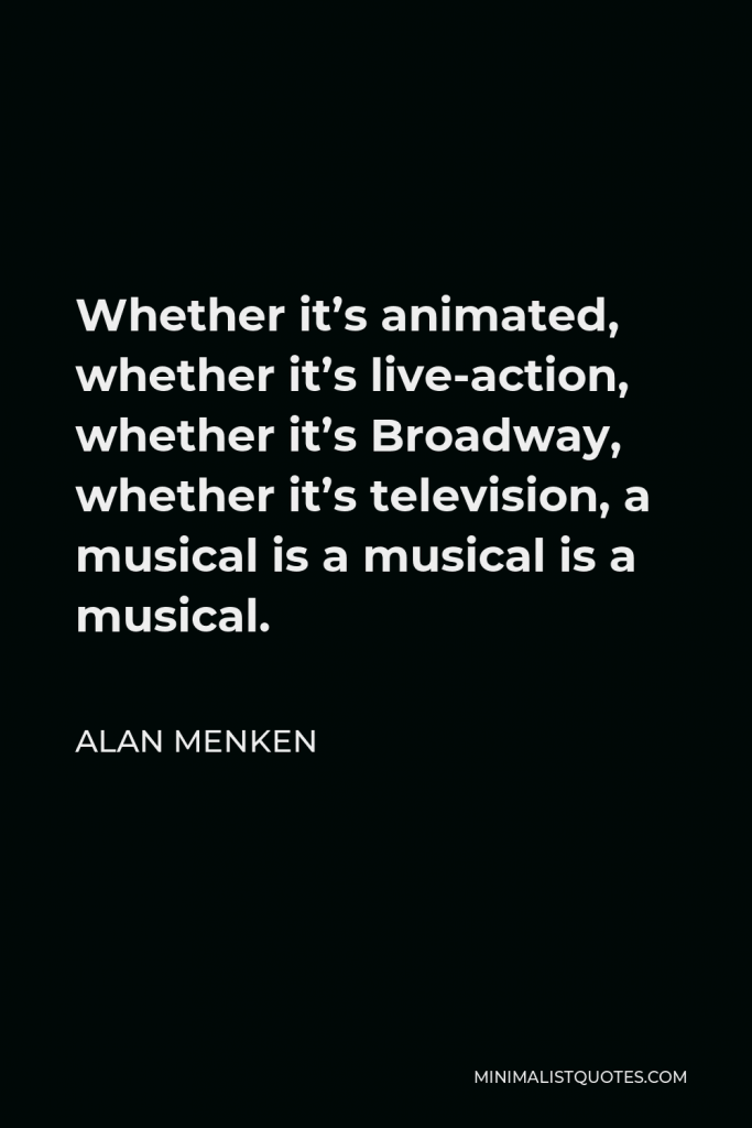 Alan Menken Quote - Whether it’s animated, whether it’s live-action, whether it’s Broadway, whether it’s television, a musical is a musical is a musical.