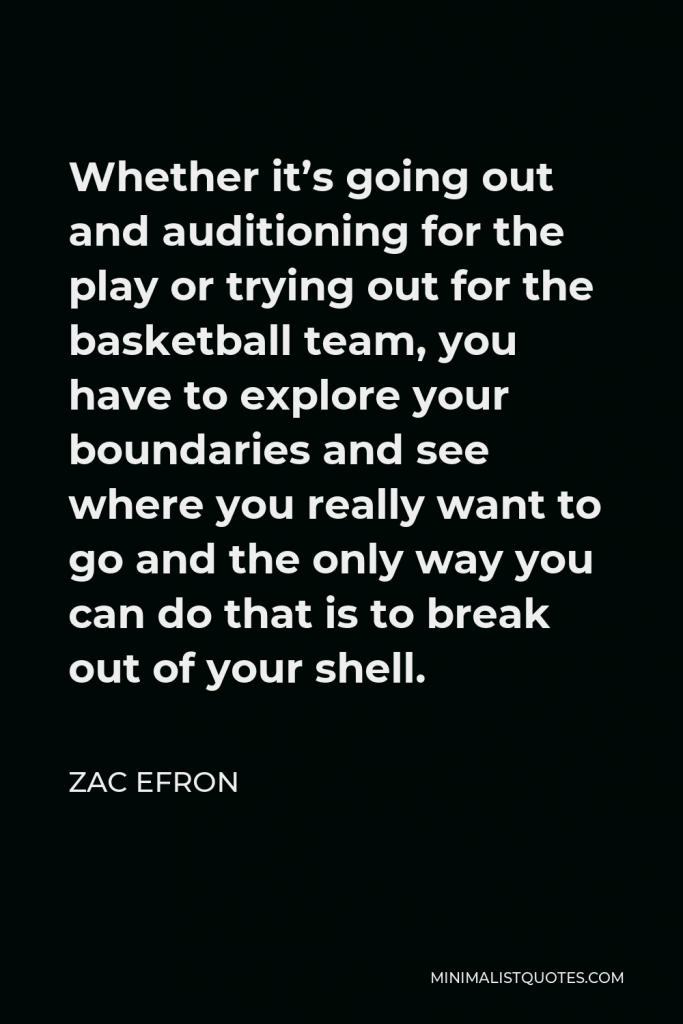 Zac Efron Quote - Whether it’s going out and auditioning for the play or trying out for the basketball team, you have to explore your boundaries and see where you really want to go and the only way you can do that is to break out of your shell.