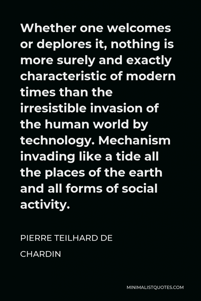 Pierre Teilhard de Chardin Quote - Whether one welcomes or deplores it, nothing is more surely and exactly characteristic of modern times than the irresistible invasion of the human world by technology. Mechanism invading like a tide all the places of the earth and all forms of social activity.