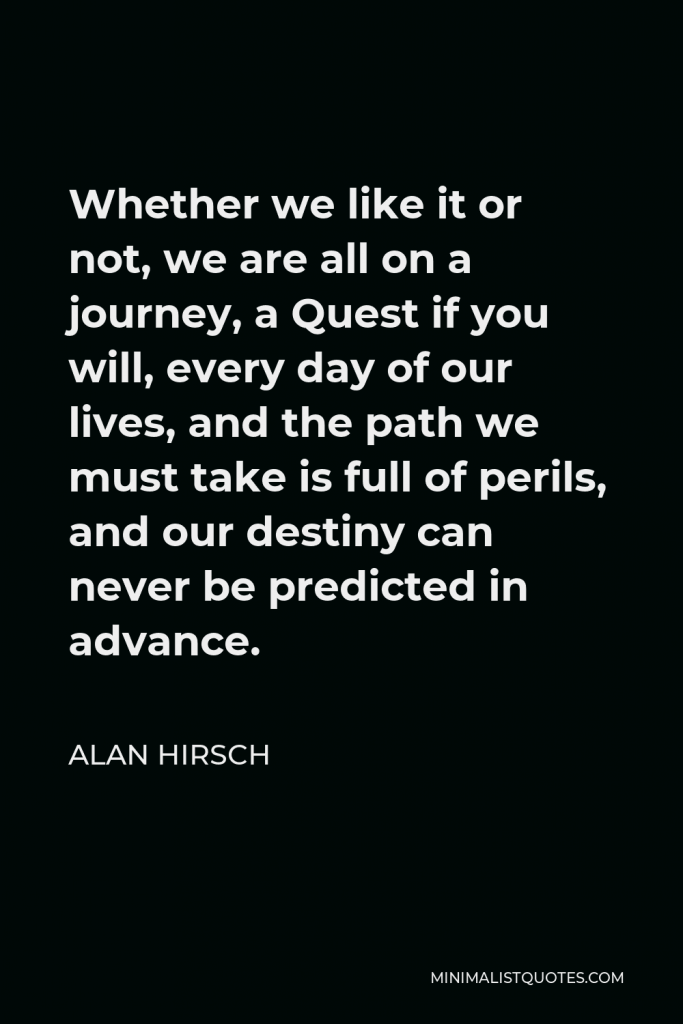 Alan Hirsch Quote - Whether we like it or not, we are all on a journey, a Quest if you will, every day of our lives, and the path we must take is full of perils, and our destiny can never be predicted in advance.