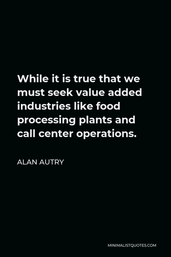 Alan Autry Quote - While it is true that we must seek value added industries like food processing plants and call center operations.