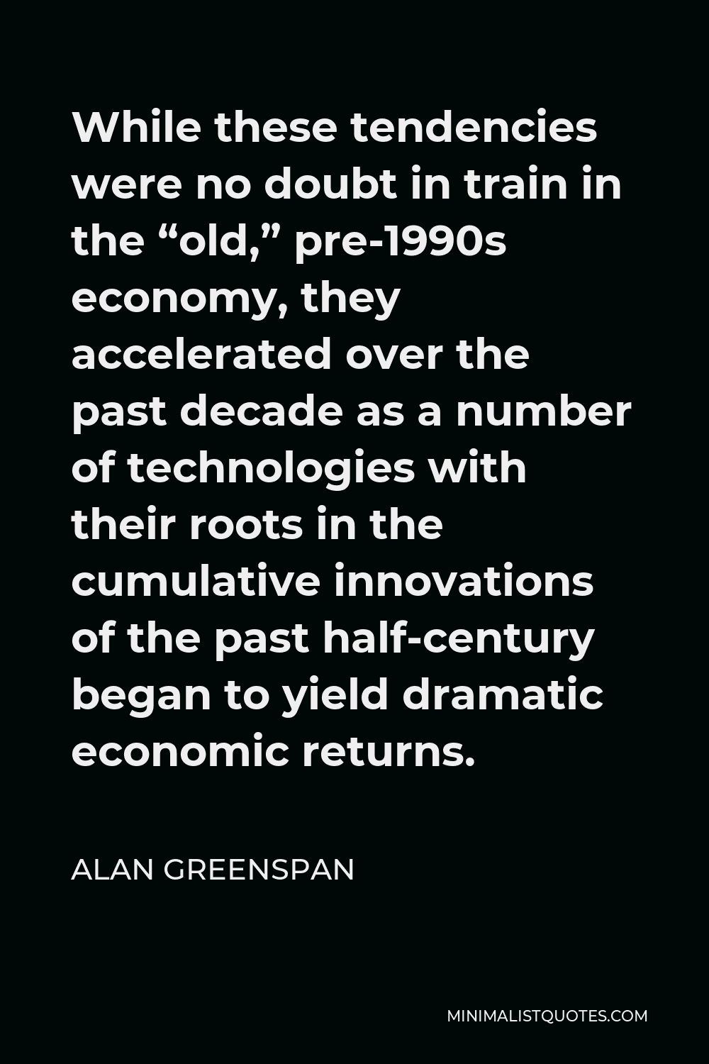 Alan Greenspan Quote - While these tendencies were no doubt in train in the “old,” pre-1990s economy, they accelerated over the past decade as a number of technologies with their roots in the cumulative innovations of the past half-century began to yield dramatic economic returns.
