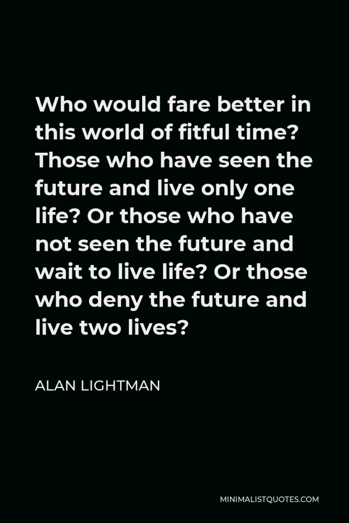 Alan Lightman Quote - Who would fare better in this world of fitful time? Those who have seen the future and live only one life? Or those who have not seen the future and wait to live life? Or those who deny the future and live two lives?