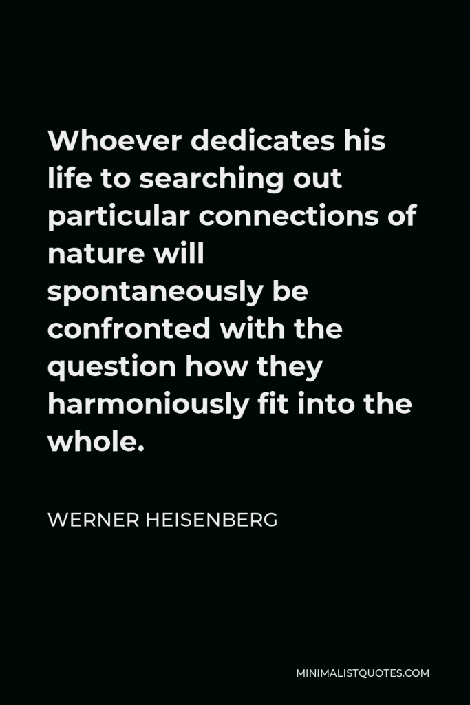 Werner Heisenberg Quote - Whoever dedicates his life to searching out particular connections of nature will spontaneously be confronted with the question how they harmoniously fit into the whole.