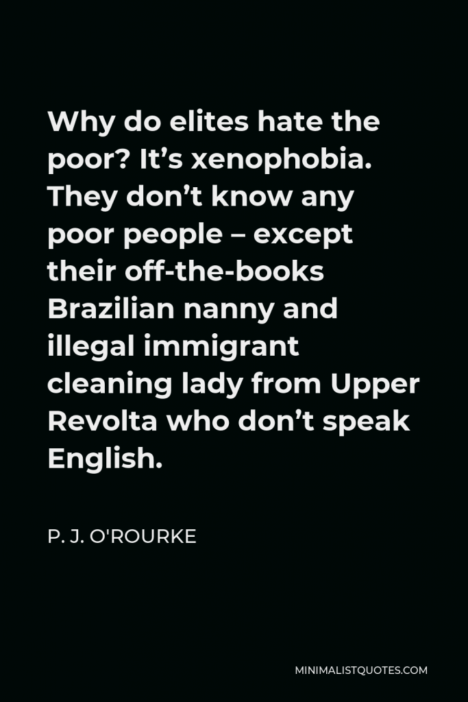 P. J. O'Rourke Quote - Why do elites hate the poor? It’s xenophobia. They don’t know any poor people – except their off-the-books Brazilian nanny and illegal immigrant cleaning lady from Upper Revolta who don’t speak English.