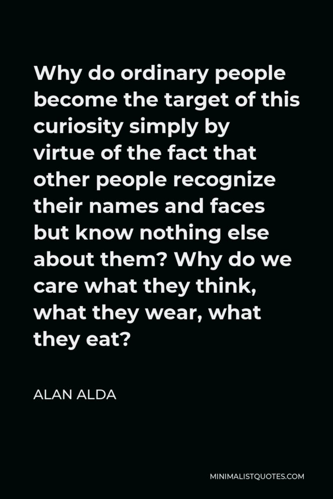 Alan Alda Quote - Why do ordinary people become the target of this curiosity simply by virtue of the fact that other people recognize their names and faces but know nothing else about them? Why do we care what they think, what they wear, what they eat?