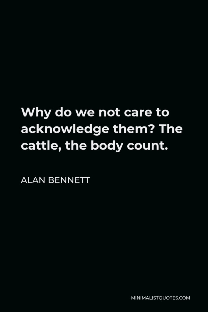 Alan Bennett Quote - Why do we not care to acknowledge them? The cattle, the body count.