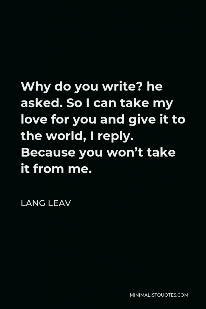 Lang Leav Quote - Why do you write? he asked. So I can take my love for you and give it to the world, I reply. Because you won’t take it from me.