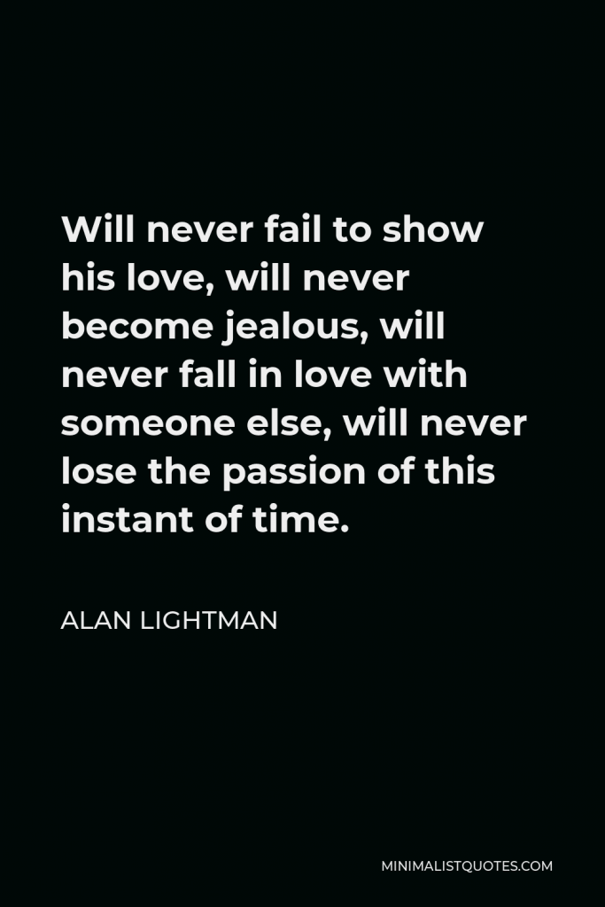 Alan Lightman Quote - Will never fail to show his love, will never become jealous, will never fall in love with someone else, will never lose the passion of this instant of time.