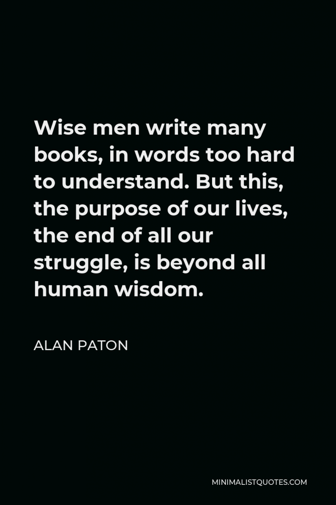 Alan Paton Quote - Wise men write many books, in words too hard to understand. But this, the purpose of our lives, the end of all our struggle, is beyond all human wisdom.