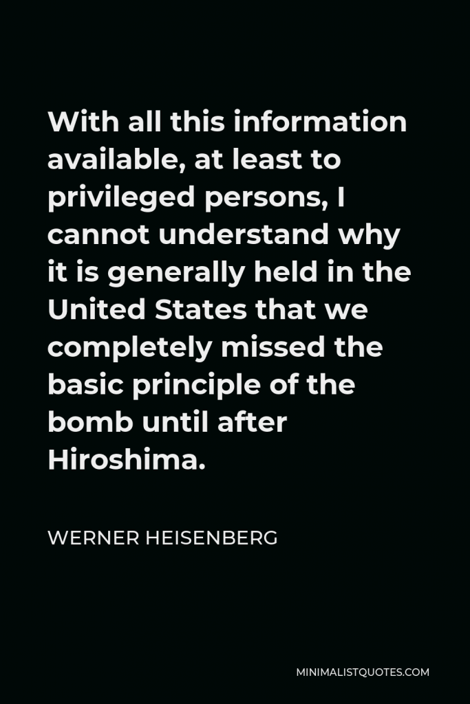 Werner Heisenberg Quote - With all this information available, at least to privileged persons, I cannot understand why it is generally held in the United States that we completely missed the basic principle of the bomb until after Hiroshima.