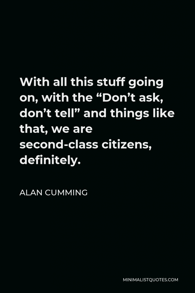 Alan Cumming Quote - With all this stuff going on, with the “Don’t ask, don’t tell” and things like that, we are second-class citizens, definitely.