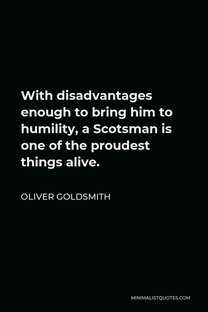 Oliver Goldsmith Quote - With disadvantages enough to bring him to humility, a Scotsman is one of the proudest things alive.