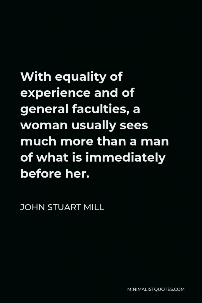John Stuart Mill Quote - With equality of experience and of general faculties, a woman usually sees much more than a man of what is immediately before her.