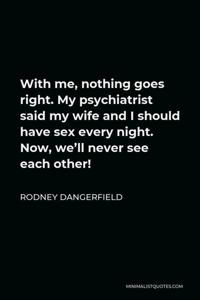 Rodney Dangerfield Quote - With me, nothing goes right. My psychiatrist said my wife and I should have sex every night. Now, we’ll never see each other!