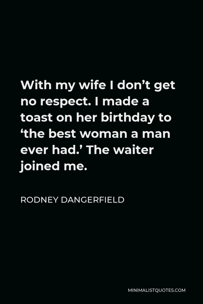 Rodney Dangerfield Quote - With my wife I don’t get no respect. I made a toast on her birthday to ‘the best woman a man ever had.’ The waiter joined me.