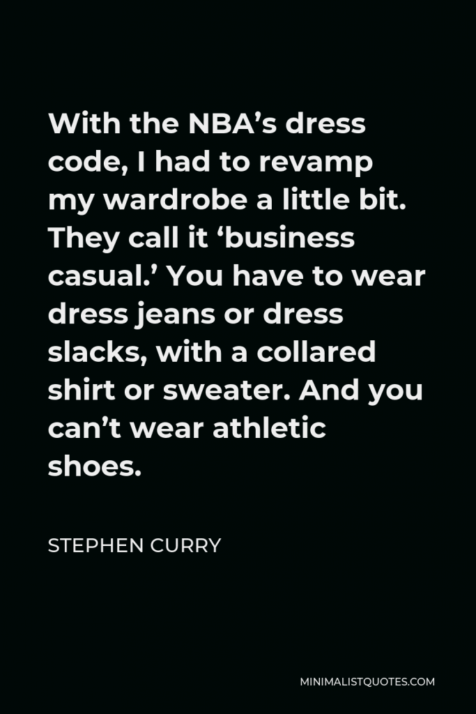Stephen Curry Quote - With the NBA’s dress code, I had to revamp my wardrobe a little bit. They call it ‘business casual.’ You have to wear dress jeans or dress slacks, with a collared shirt or sweater. And you can’t wear athletic shoes.