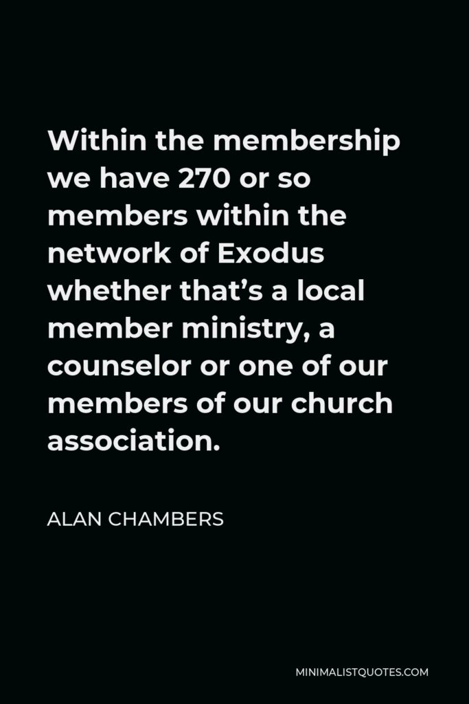 Alan Chambers Quote - Within the membership we have 270 or so members within the network of Exodus whether that’s a local member ministry, a counselor or one of our members of our church association.