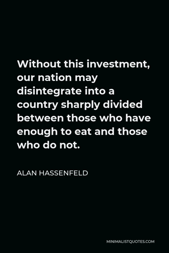 Alan Hassenfeld Quote - Without this investment, our nation may disintegrate into a country sharply divided between those who have enough to eat and those who do not.