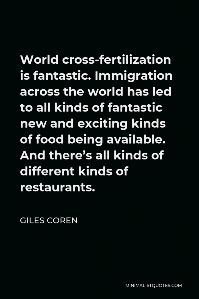 Giles Coren Quote - World cross-fertilization is fantastic. Immigration across the world has led to all kinds of fantastic new and exciting kinds of food being available. And there’s all kinds of different kinds of restaurants.