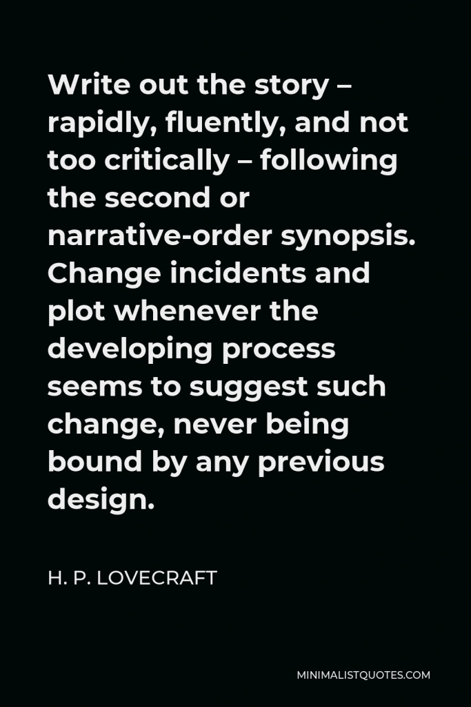 H. P. Lovecraft Quote - Write out the story – rapidly, fluently, and not too critically – following the second or narrative-order synopsis. Change incidents and plot whenever the developing process seems to suggest such change, never being bound by any previous design.