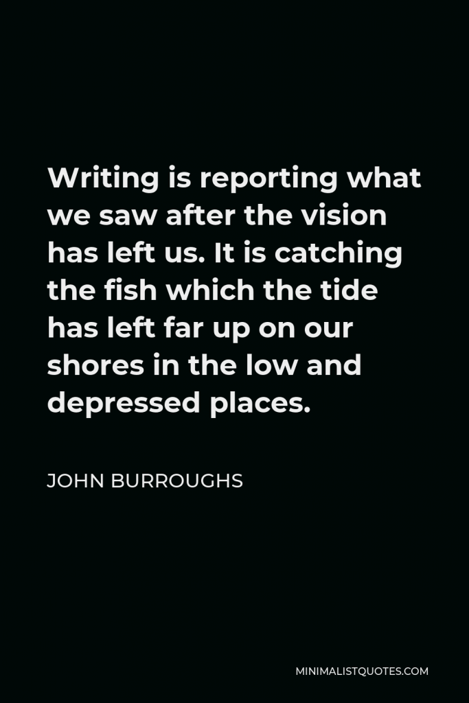 John Burroughs Quote - Writing is reporting what we saw after the vision has left us. It is catching the fish which the tide has left far up on our shores in the low and depressed places.