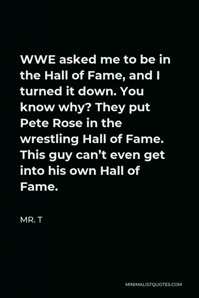 Mr. T Quote - WWE asked me to be in the Hall of Fame, and I turned it down. You know why? They put Pete Rose in the wrestling Hall of Fame. This guy can’t even get into his own Hall of Fame.