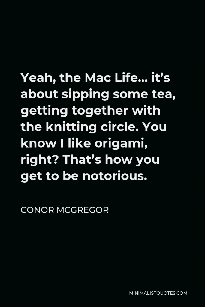 Conor McGregor Quote - Yeah, the Mac Life… it’s about sipping some tea, getting together with the knitting circle. You know I like origami, right? That’s how you get to be notorious.