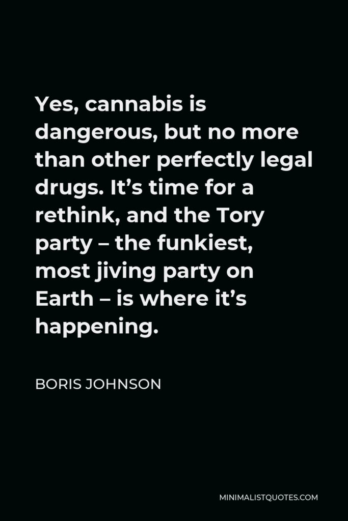 Boris Johnson Quote - Yes, cannabis is dangerous, but no more than other perfectly legal drugs. It’s time for a rethink, and the Tory party – the funkiest, most jiving party on Earth – is where it’s happening.