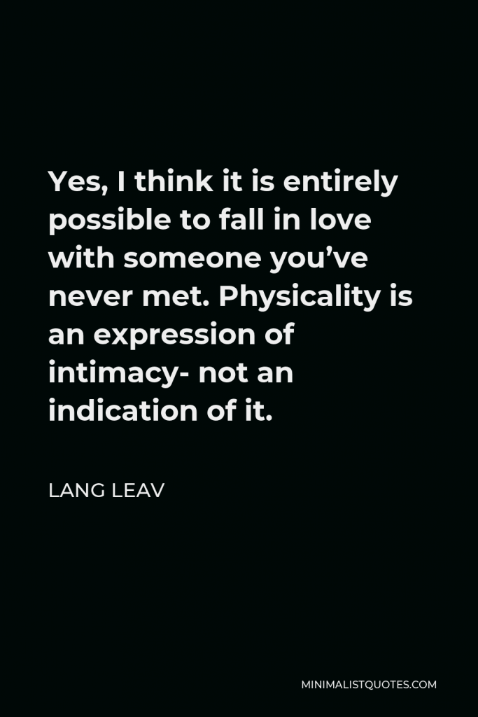 Lang Leav Quote - Yes, I think it is entirely possible to fall in love with someone you’ve never met. Physicality is an expression of intimacy- not an indication of it.