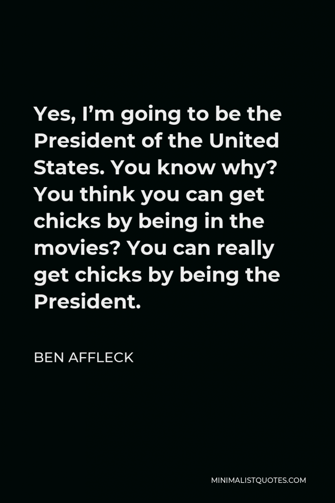 Ben Affleck Quote - Yes, I’m going to be the President of the United States. You know why? You think you can get chicks by being in the movies? You can really get chicks by being the President.