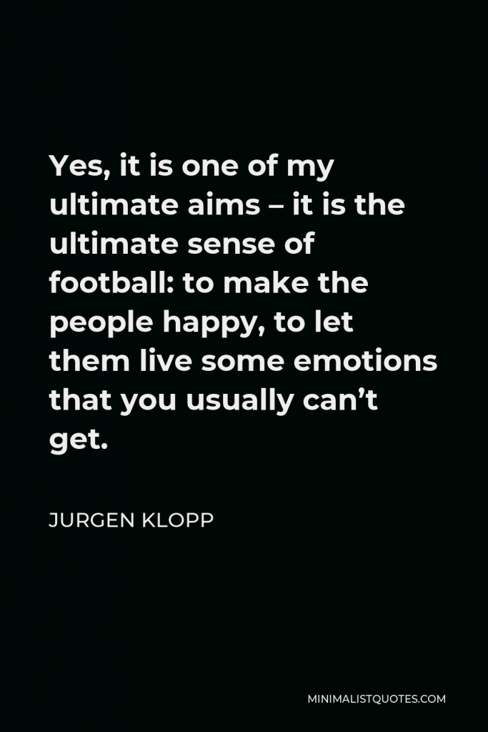 Jurgen Klopp Quote - Yes, it is one of my ultimate aims – it is the ultimate sense of football: to make the people happy, to let them live some emotions that you usually can’t get.