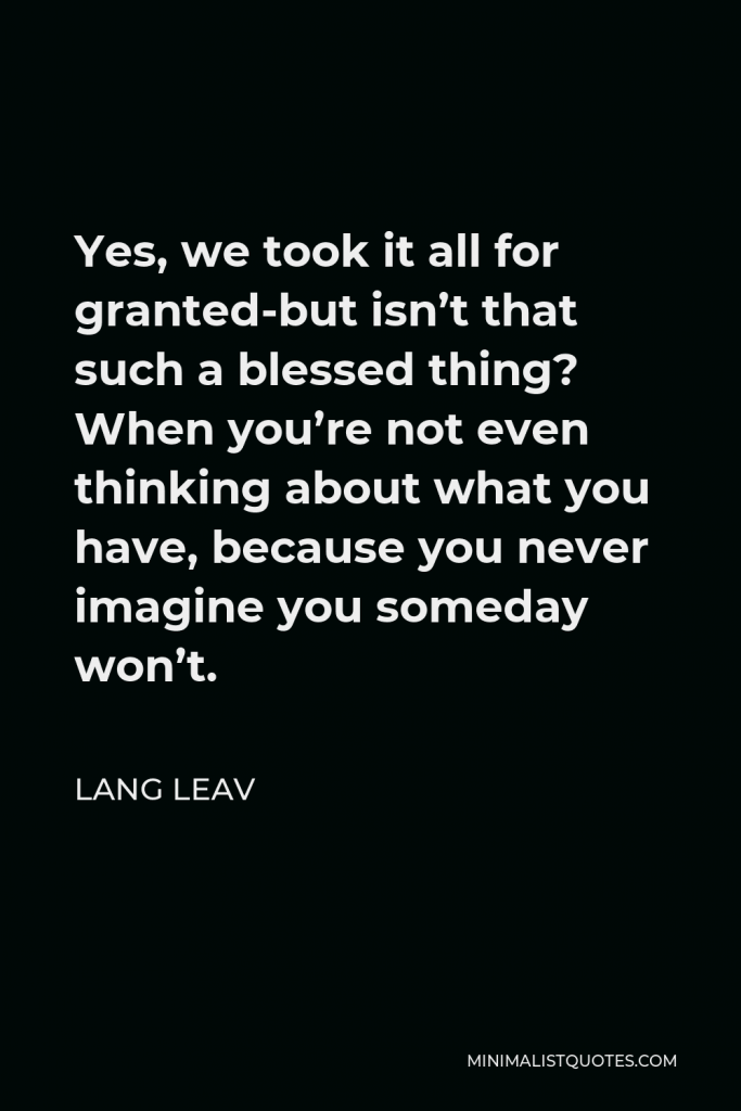 Lang Leav Quote - Yes, we took it all for granted-but isn’t that such a blessed thing? When you’re not even thinking about what you have, because you never imagine you someday won’t.