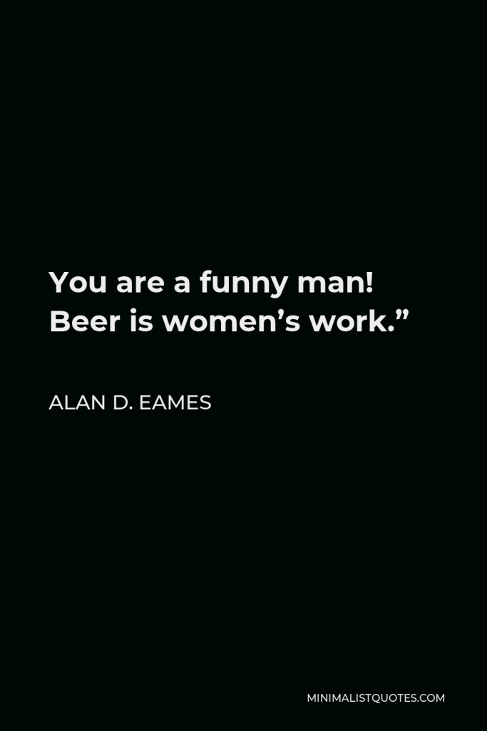 Alan D. Eames Quote - You are a funny man! Beer is women’s work.”