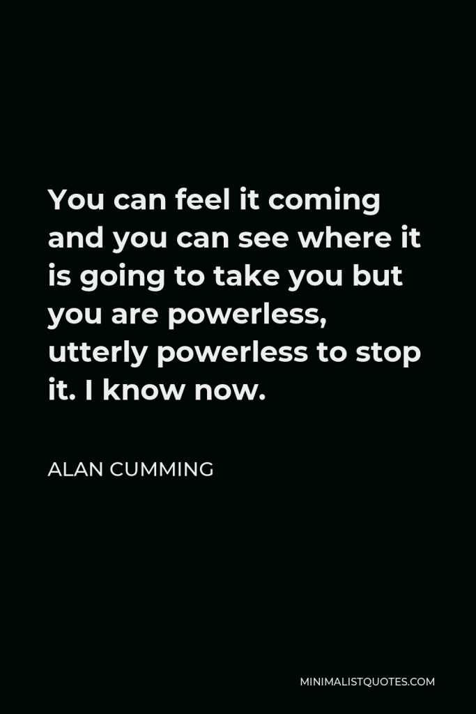Alan Cumming Quote - You can feel it coming and you can see where it is going to take you but you are powerless, utterly powerless to stop it. I know now.