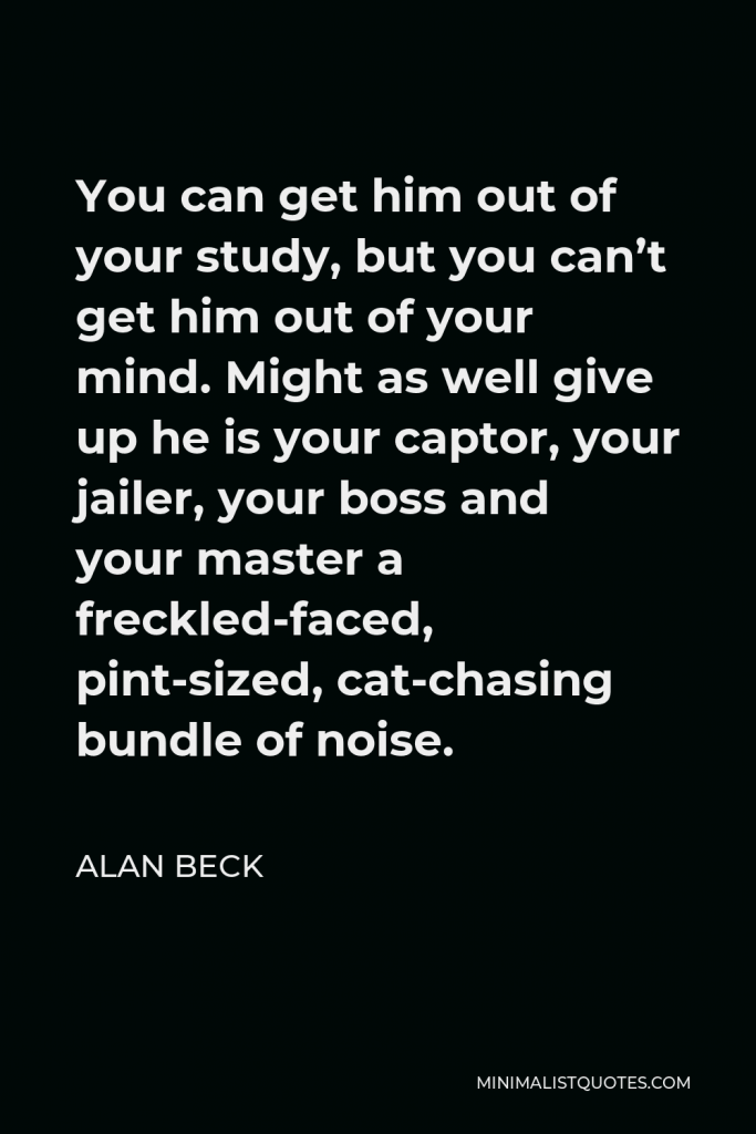 Alan Beck Quote - You can get him out of your study, but you can’t get him out of your mind. Might as well give up he is your captor, your jailer, your boss and your master a freckled-faced, pint-sized, cat-chasing bundle of noise.