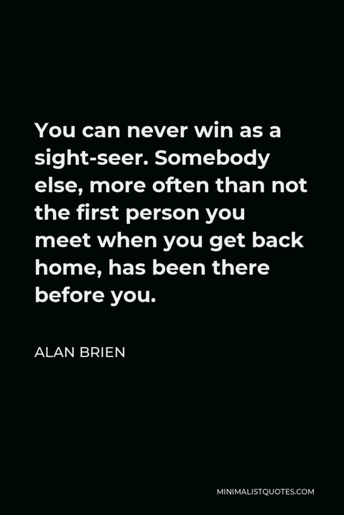 Alan Brien Quote - You can never win as a sight-seer. Somebody else, more often than not the first person you meet when you get back home, has been there before you.