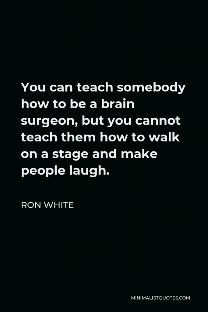 Ron White Quote - You can teach somebody how to be a brain surgeon, but you cannot teach them how to walk on a stage and make people laugh.