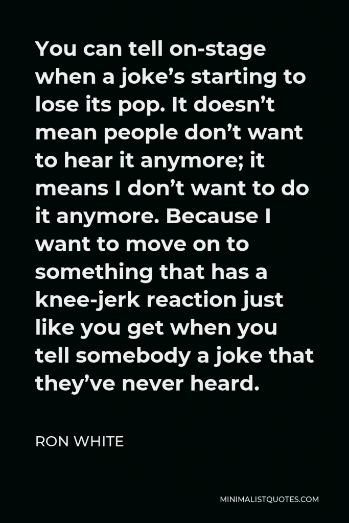 Ron White Quote - You can tell on-stage when a joke’s starting to lose its pop. It doesn’t mean people don’t want to hear it anymore; it means I don’t want to do it anymore. Because I want to move on to something that has a knee-jerk reaction just like you get when you tell somebody a joke that they’ve never heard.