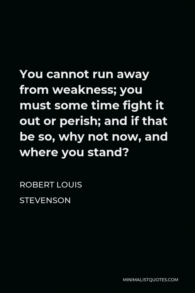 Robert Louis Stevenson Quote - You cannot run away from weakness; you must some time fight it out or perish; and if that be so, why not now, and where you stand?