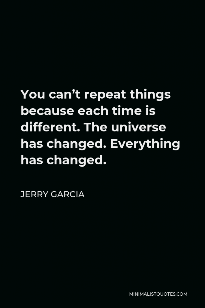 Jerry Garcia Quote - You can’t repeat things because each time is different. The universe has changed. Everything has changed.
